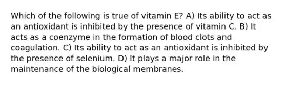 Which of the following is true of vitamin E? A) Its ability to act as an antioxidant is inhibited by the presence of vitamin C. B) It acts as a coenzyme in the formation of blood clots and coagulation. C) Its ability to act as an antioxidant is inhibited by the presence of selenium. D) It plays a major role in the maintenance of the biological membranes.