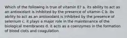 Which of the following is true of vitamin E? a. its ability to act as an antioxidant is inhibited by the presence of vitamin C b. its ability to act as an antioxidant is inhibited by the presence of selenium c. it plays a major role in the maintenance of the biological membranes d. it acts as a coenzymes in the formation of blood clots and coagulation