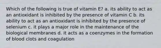 Which of the following is true of vitamin E? a. its ability to act as an antioxidant is inhibited by the presence of vitamin C b. its ability to act as an antioxidant is inhibited by the presence of selenium c. it plays a major role in the maintenance of the biological membranes d. it acts as a coenzymes in the formation of blood clots and coagulation