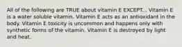 All of the following are TRUE about vitamin E EXCEPT... Vitamin E is a water soluble vitamin. Vitamin E acts as an antioxidant in the body. Vitamin E toxicity is uncommon and happens only with synthetic forms of the vitamin. Vitamin E is destroyed by light and heat.