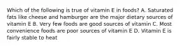 Which of the following is true of vitamin E in foods? A. Saturated fats like cheese and hamburger are the major dietary sources of vitamin E B. Very few foods are good sources of vitamin C. Most convenience foods are poor sources of vitamin E D. Vitamin E is fairly stable to heat