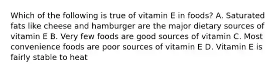 Which of the following is true of vitamin E in foods? A. Saturated fats like cheese and hamburger are the major dietary sources of vitamin E B. Very few foods are good sources of vitamin C. Most convenience foods are poor sources of vitamin E D. Vitamin E is fairly stable to heat