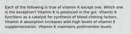 Each of the following is true of vitamin K except one. Which one is the exception? Vitamin K is produced in the gut. Vitamin K functions as a catalyst for synthesis of blood-clotting factors. Vitamin K absorption increases with high levels of vitamin E supplementation. Vitamin K maintains prothrombin levels.