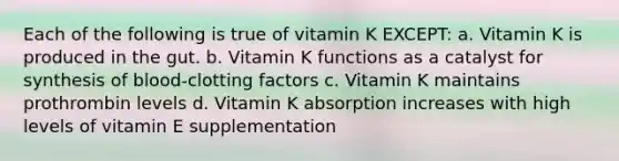 Each of the following is true of vitamin K EXCEPT: a. Vitamin K is produced in the gut. b. Vitamin K functions as a catalyst for synthesis of blood-clotting factors c. Vitamin K maintains prothrombin levels d. Vitamin K absorption increases with high levels of vitamin E supplementation