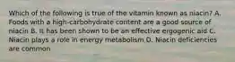 Which of the following is true of the vitamin known as niacin? A. Foods with a high-carbohydrate content are a good source of niacin B. It has been shown to be an effective ergogenic aid C. Niacin plays a role in energy metabolism D. Niacin deficiencies are common