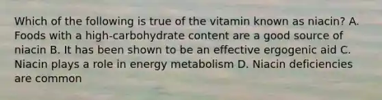 Which of the following is true of the vitamin known as niacin? A. Foods with a high-carbohydrate content are a good source of niacin B. It has been shown to be an effective ergogenic aid C. Niacin plays a role in energy metabolism D. Niacin deficiencies are common