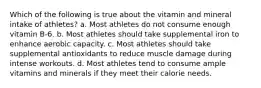 Which of the following is true about the vitamin and mineral intake of athletes? a. Most athletes do not consume enough vitamin B-6. b. Most athletes should take supplemental iron to enhance aerobic capacity. c. Most athletes should take supplemental antioxidants to reduce muscle damage during intense workouts. d. Most athletes tend to consume ample vitamins and minerals if they meet their calorie needs.