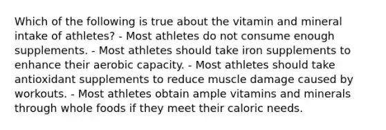 Which of the following is true about the vitamin and mineral intake of athletes? - Most athletes do not consume enough supplements. - Most athletes should take iron supplements to enhance their aerobic capacity. - Most athletes should take antioxidant supplements to reduce muscle damage caused by workouts. - Most athletes obtain ample vitamins and minerals through whole foods if they meet their caloric needs.