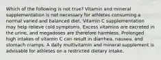 Which of the following is not true? Vitamin and mineral supplementation is not necessary for athletes consuming a normal varied and balanced diet. Vitamin C supplementation may help relieve cold symptoms. Excess vitamins are excreted in the urine, and megadoses are therefore harmless. Prolonged high intakes of vitamin C can result in diarrhea, nausea, and stomach cramps. A daily multivitamin and mineral supplement is advisable for athletes on a restricted dietary intake.