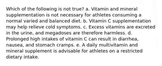 Which of the following is not true? a. Vitamin and mineral supplementation is not necessary for athletes consuming a normal varied and balanced diet. b. Vitamin C supplementation may help relieve cold symptoms. c. Excess vitamins are excreted in the urine, and megadoses are therefore harmless. d. Prolonged high intakes of vitamin C can result in diarrhea, nausea, and stomach cramps. e. A daily multivitamin and mineral supplement is advisable for athletes on a restricted dietary intake.