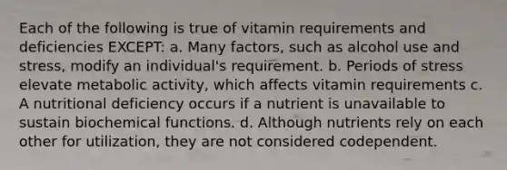 Each of the following is true of vitamin requirements and deficiencies EXCEPT: a. Many factors, such as alcohol use and stress, modify an individual's requirement. b. Periods of stress elevate metabolic activity, which affects vitamin requirements c. A nutritional deficiency occurs if a nutrient is unavailable to sustain biochemical functions. d. Although nutrients rely on each other for utilization, they are not considered codependent.