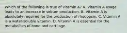 Which of the following is true of vitamin A? A. Vitamin A usage leads to an increase in sebum production. B. Vitamin A is absolutely required for the production of rhodopsin. C. Vitamin A is a water-soluble vitamin. D. Vitamin A is essential for the metabolism of bone and cartilage.