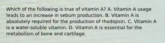 Which of the following is true of vitamin A? A. Vitamin A usage leads to an increase in sebum production. B. Vitamin A is absolutely required for the production of rhodopsin. C. Vitamin A is a water-soluble vitamin. D. Vitamin A is essential for the metabolism of bone and cartilage.