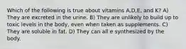 Which of the following is true about vitamins A,D,E, and K? A) They are excreted in the urine. B) They are unlikely to build up to toxic levels in the body, even when taken as supplements. C) They are soluble in fat. D) They can all e synthesized by the body.