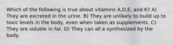 Which of the following is true about vitamins A,D,E, and K? A) They are excreted in the urine. B) They are unlikely to build up to toxic levels in the body, even when taken as supplements. C) They are soluble in fat. D) They can all e synthesized by the body.