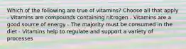 Which of the following are true of vitamins? Choose all that apply - Vitamins are compounds containing nitrogen - Vitamins are a good source of energy - The majority must be consumed in the diet - Vitamins help to regulate and support a variety of processes