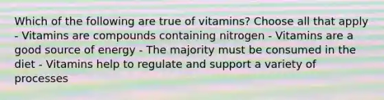 Which of the following are true of vitamins? Choose all that apply - Vitamins are compounds containing nitrogen - Vitamins are a good source of energy - The majority must be consumed in the diet - Vitamins help to regulate and support a variety of processes