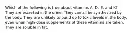 Which of the following is true about vitamins A, D, E, and K? They are excreted in the urine. They can all be synthesized by the body. They are unlikely to build up to toxic levels in the body, even when high-dose supplements of these vitamins are taken. They are soluble in fat.