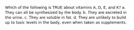 Which of the following is TRUE about vitamins A, D, E, and K? a. They can all be synthesized by the body. b. They are excreted in the urine. c. They are soluble in fat. d. They are unlikely to build up to toxic levels in the body, even when taken as supplements.