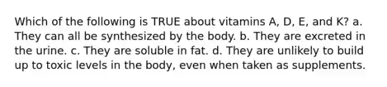 Which of the following is TRUE about vitamins A, D, E, and K? a. They can all be synthesized by the body. b. They are excreted in the urine. c. They are soluble in fat. d. They are unlikely to build up to toxic levels in the body, even when taken as supplements.