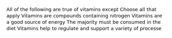 All of the following are true of vitamins except Choose all that apply Vitamins are compounds containing nitrogen Vitamins are a good source of energy The majority must be consumed in the diet Vitamins help to regulate and support a variety of processe