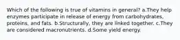 Which of the following is true of vitamins in general? a.They help enzymes participate in release of energy from carbohydrates, proteins, and fats. b.Structurally, they are linked together. c.They are considered macronutrients. d.Some yield energy.