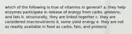 which of the following is true of vitamins in general? a. they help enzymes participate in release of energy from carbs, proteins, and fats b. structurally, they are linked together c. they are considered macronutrients d. some yield energy e. they are not as readily available in food as carbs, fats, and proteins