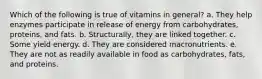 Which of the following is true of vitamins in general? a. They help enzymes participate in release of energy from carbohydrates, proteins, and fats. b. Structurally, they are linked together. c. Some yield energy. d. They are considered macronutrients. e. They are not as readily available in food as carbohydrates, fats, and proteins.