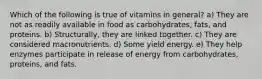 Which of the following is true of vitamins in general? a) They are not as readily available in food as carbohydrates, fats, and proteins. b) Structurally, they are linked together. c) They are considered macronutrients. d) Some yield energy. e) They help enzymes participate in release of energy from carbohydrates, proteins, and fats.