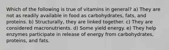 Which of the following is true of vitamins in general? a) They are not as readily available in food as carbohydrates, fats, and proteins. b) Structurally, they are linked together. c) They are considered macronutrients. d) Some yield energy. e) They help enzymes participate in release of energy from carbohydrates, proteins, and fats.