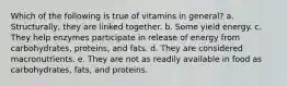 Which of the following is true of vitamins in general? a. Structurally, they are linked together. b. Some yield energy. c. They help enzymes participate in release of energy from carbohydrates, proteins, and fats. d. They are considered macronutrients. e. They are not as readily available in food as carbohydrates, fats, and proteins.