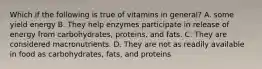 Which if the following is true of vitamins in general? A. some yield energy B. They help enzymes participate in release of energy from carbohydrates, proteins, and fats. C. They are considered macronutrients. D. They are not as readily available in food as carbohydrates, fats, and proteins