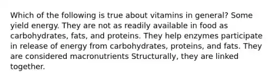 Which of the following is true about vitamins in general? Some yield energy. They are not as readily available in food as carbohydrates, fats, and proteins. They help enzymes participate in release of energy from carbohydrates, proteins, and fats. They are considered macronutrients Structurally, they are linked together.