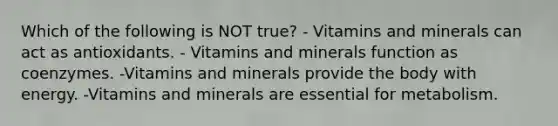 Which of the following is NOT true? - Vitamins and minerals can act as antioxidants. - Vitamins and minerals function as coenzymes. -Vitamins and minerals provide the body with energy. -Vitamins and minerals are essential for metabolism.