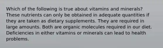 Which of the following is true about vitamins and minerals? These nutrients can only be obtained in adequate quantities if they are taken as dietary supplements. They are required in large amounts. Both are organic molecules required in our diet. Deficiencies in either vitamins or minerals can lead to health problems.