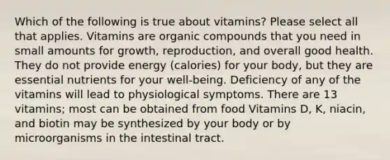 Which of the following is true about vitamins? Please select all that applies. Vitamins are organic compounds that you need in small amounts for growth, reproduction, and overall good health. They do not provide energy (calories) for your body, but they are essential nutrients for your well-being. Deficiency of any of the vitamins will lead to physiological symptoms. There are 13 vitamins; most can be obtained from food Vitamins D, K, niacin, and biotin may be synthesized by your body or by microorganisms in the intestinal tract.