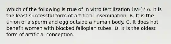 Which of the following is true of in vitro fertilization (IVF)? A. It is the least successful form of artificial insemination. B. It is the union of a sperm and egg outside a human body. C. It does not benefit women with blocked fallopian tubes. D. It is the oldest form of artificial conception.