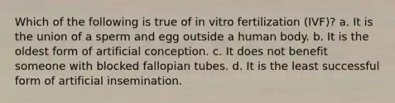 Which of the following is true of in vitro fertilization (IVF)? a. It is the union of a sperm and egg outside a human body. b. It is the oldest form of artificial conception. c. It does not benefit someone with blocked fallopian tubes. d. It is the least successful form of artificial insemination.