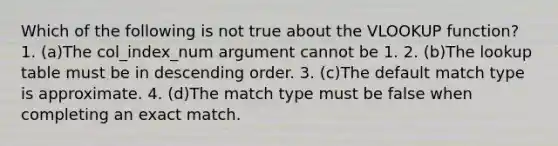 Which of the following is not true about the VLOOKUP function? 1. (a)The col_index_num argument cannot be 1. 2. (b)The lookup table must be in descending order. 3. (c)The default match type is approximate. 4. (d)The match type must be false when completing an exact match.