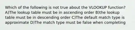 Which of the following is not true about the VLOOKUP function? A)The lookup table must be in <a href='https://www.questionai.com/knowledge/kIw6cQ26Is-ascending-order' class='anchor-knowledge'>ascending order</a> B)the lookup table must be in <a href='https://www.questionai.com/knowledge/kMfvuk50mF-descending-order' class='anchor-knowledge'>descending order</a> C)The default match type is approximate D)The match type must be false when completing