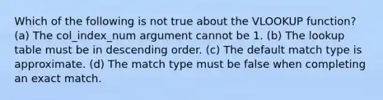 Which of the following is not true about the VLOOKUP function? (a) The col_index_num argument cannot be 1. (b) The lookup table must be in descending order. (c) The default match type is approximate. (d) The match type must be false when completing an exact match.