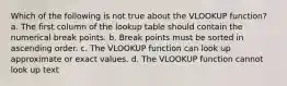 Which of the following is not true about the VLOOKUP function? a. The first column of the lookup table should contain the numerical break points. b. Break points must be sorted in ascending order. c. The VLOOKUP function can look up approximate or exact values. d. The VLOOKUP function cannot look up text