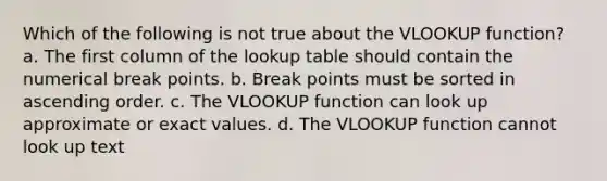 Which of the following is not true about the VLOOKUP function? a. The first column of the lookup table should contain the numerical break points. b. Break points must be sorted in ascending order. c. The VLOOKUP function can look up approximate or exact values. d. The VLOOKUP function cannot look up text