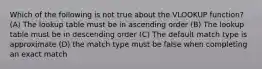 Which of the following is not true about the VLOOKUP function? (A) The lookup table must be in ascending order (B) The lookup table must be in descending order (C) The default match type is approximate (D) the match type must be false when completing an exact match