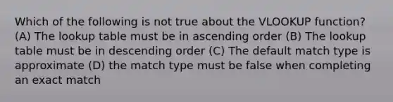 Which of the following is not true about the VLOOKUP function? (A) The lookup table must be in ascending order (B) The lookup table must be in descending order (C) The default match type is approximate (D) the match type must be false when completing an exact match