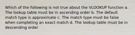 Which of the following is not true about the VLOOKUP function a. The lookup table must be in ascending order b. The default match type is approximate c. The match type must be false when completing an exact match d. The lookup table must be in descending order