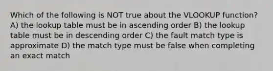 Which of the following is NOT true about the VLOOKUP function? A) the lookup table must be in ascending order B) the lookup table must be in descending order C) the fault match type is approximate D) the match type must be false when completing an exact match