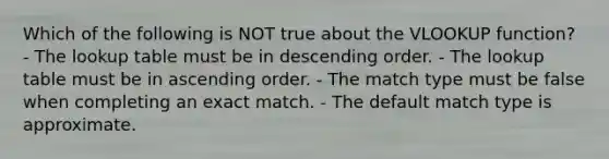 Which of the following is NOT true about the VLOOKUP function? - The lookup table must be in <a href='https://www.questionai.com/knowledge/kMfvuk50mF-descending-order' class='anchor-knowledge'>descending order</a>. - The lookup table must be in <a href='https://www.questionai.com/knowledge/kIw6cQ26Is-ascending-order' class='anchor-knowledge'>ascending order</a>. - The match type must be false when completing an exact match. - The default match type is approximate.
