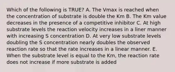 Which of the following is TRUE? A. The Vmax is reached when the concentration of substrate is double the Km B. The Km value decreases in the presence of a competitive inhibitor C. At high substrate levels the reaction velocity increases in a liner manner with increasing S concentration D. At very low substrate levels doubling the S concentration nearly doubles the observed reaction rate so that the rate increases in a linear manner. E. When the substrate level is equal to the Km, the reaction rate does not increase if more substrate is added