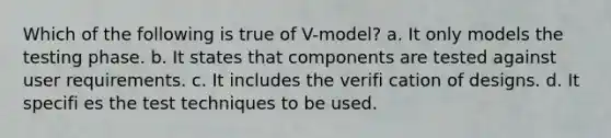 Which of the following is true of V-model? a. It only models the testing phase. b. It states that components are tested against user requirements. c. It includes the verifi cation of designs. d. It specifi es the test techniques to be used.